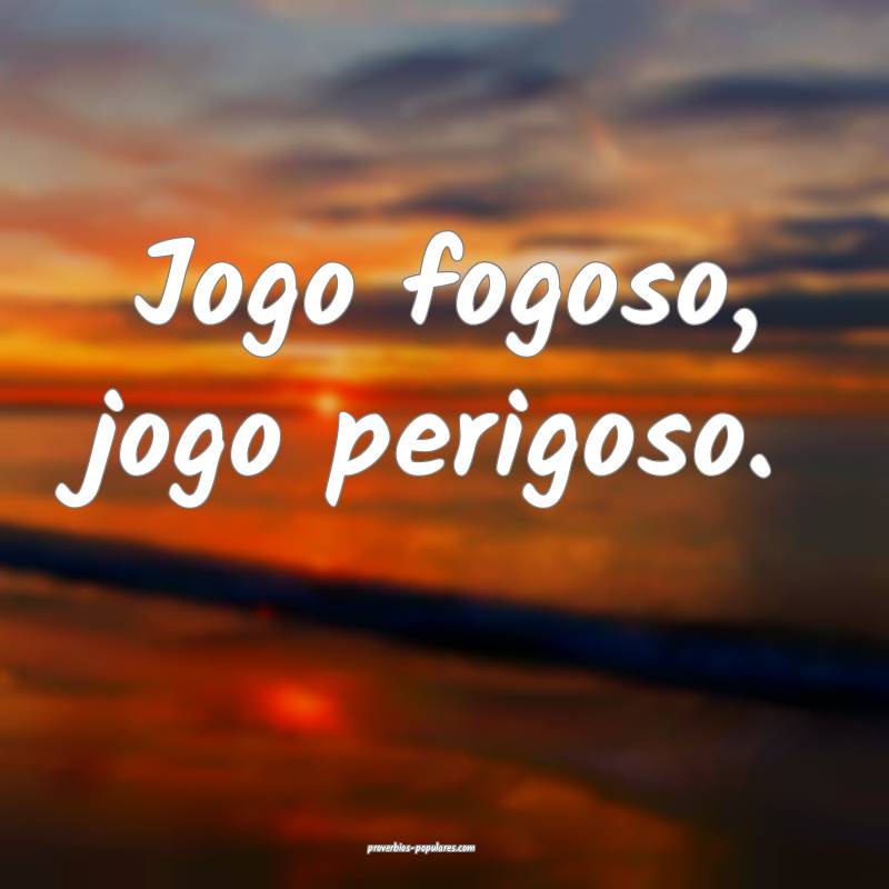 Jogo fogoso, jogo perigoso.
...