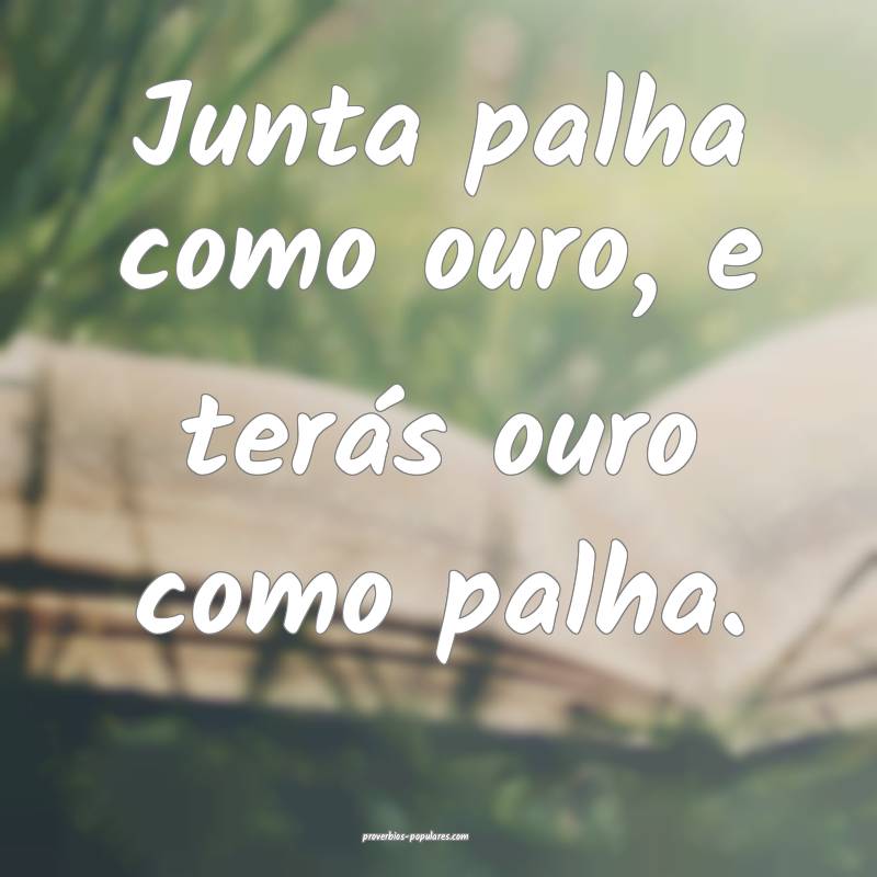 Junta palha como ouro, e terás ouro como palha.
...