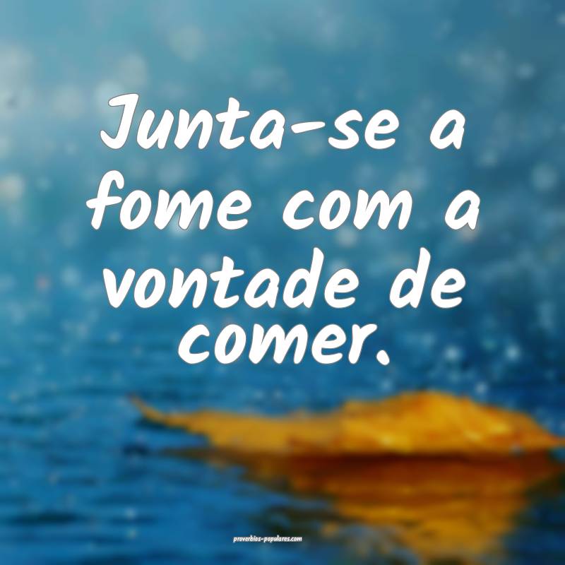 Junta-se a fome com a vontade de comer.
...