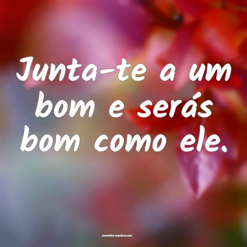 Junta-te a um bom e serás bom como ele.
...