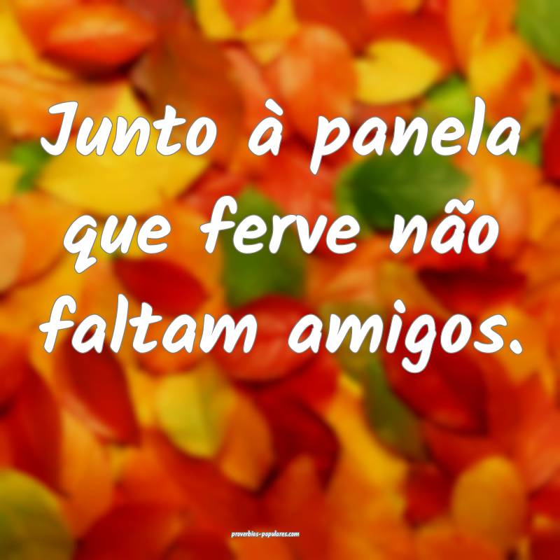 Junto à panela que ferve não faltam amigos.
...
