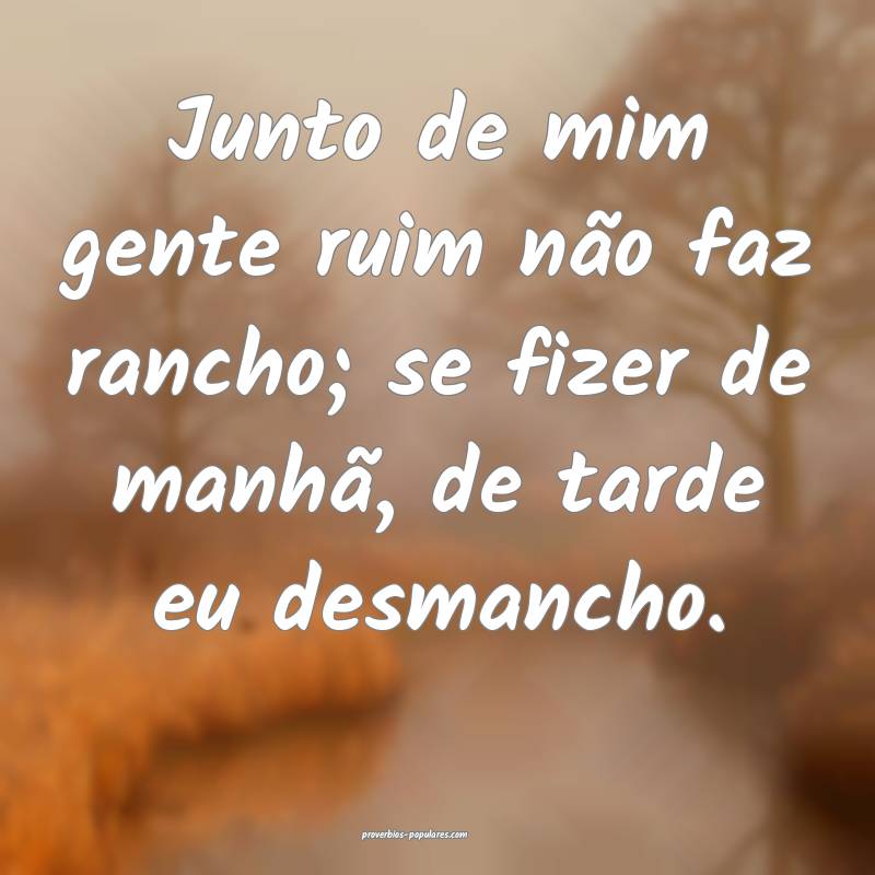 Junto de mim gente ruim não faz rancho; se fizer de manhã, de tarde ...