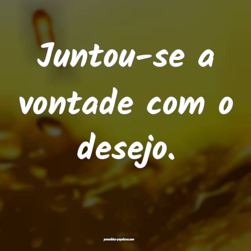 Juntou-se a vontade com o desejo.
 ...