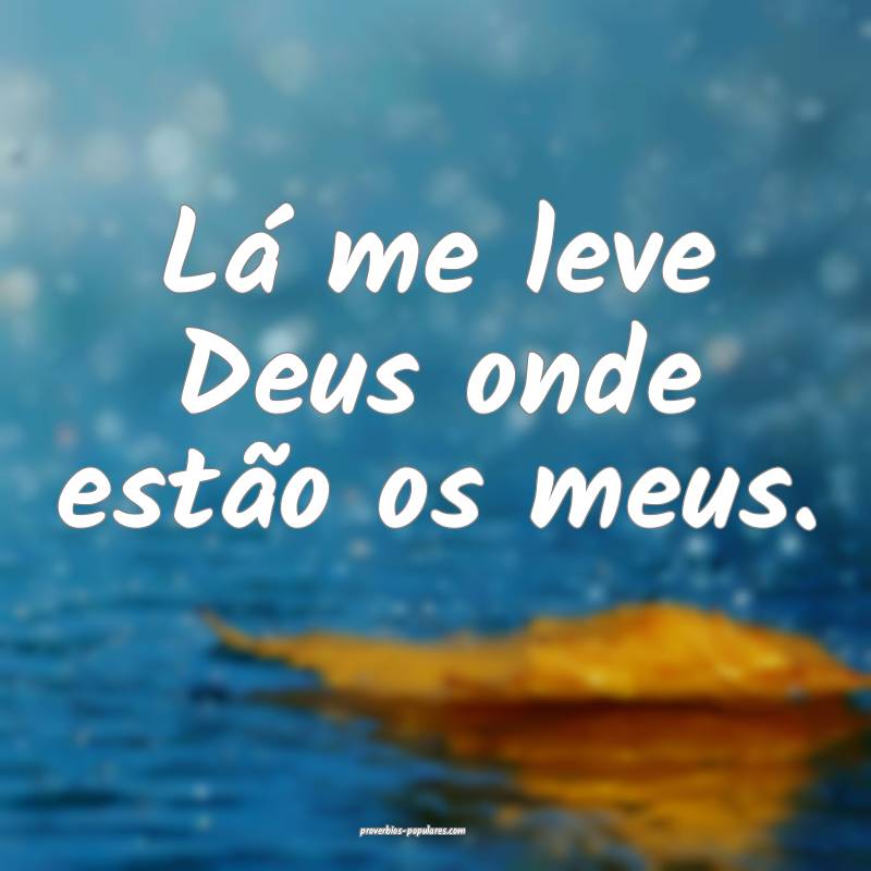 Lá me leve Deus onde estão os meus.
...