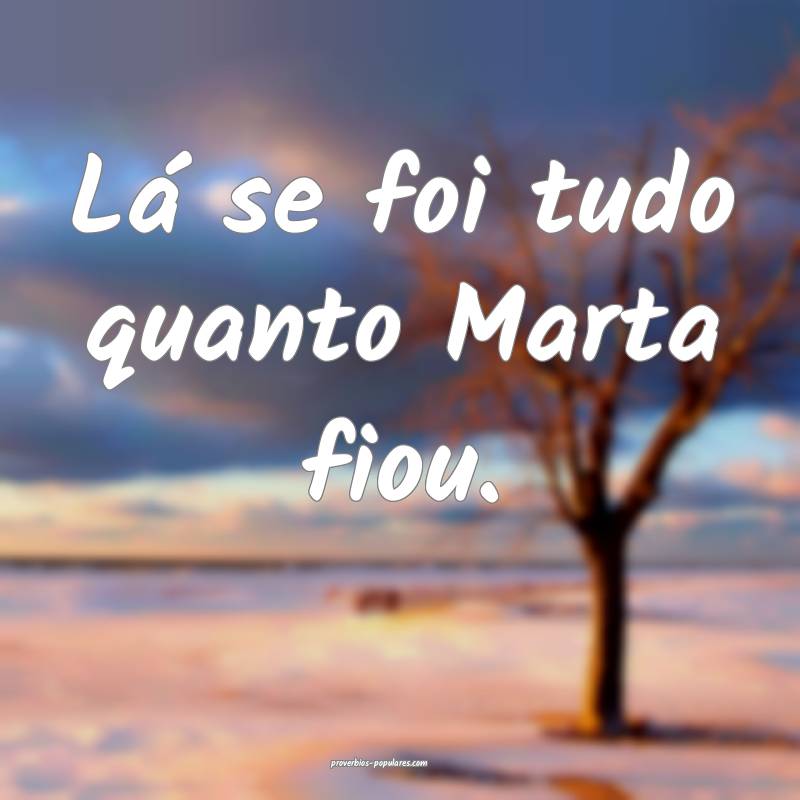 Lá se foi tudo quanto Marta fiou.
...