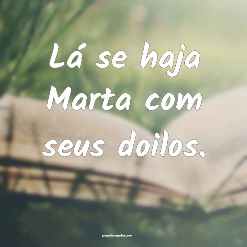 Lá se haja Marta com seus doilos.
 ...