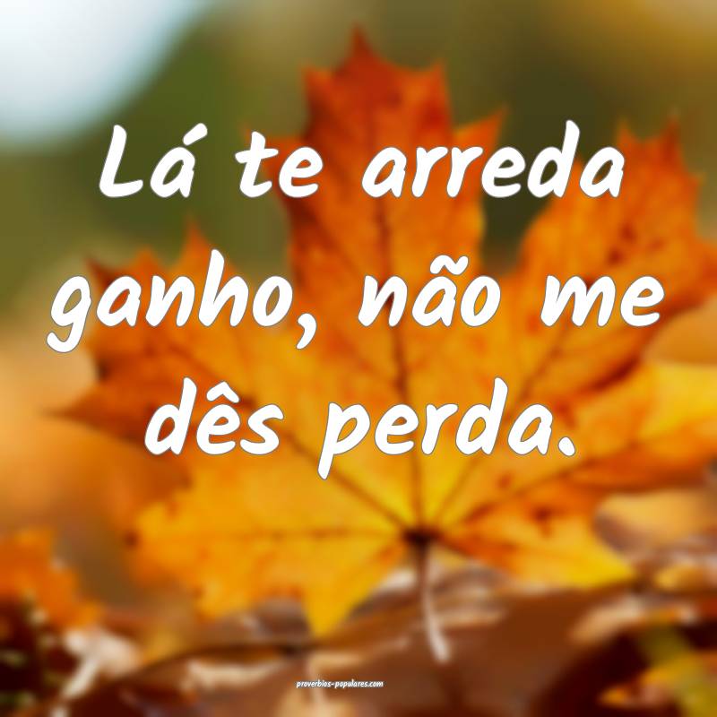 Lá te arreda ganho, não me dês perda.
...