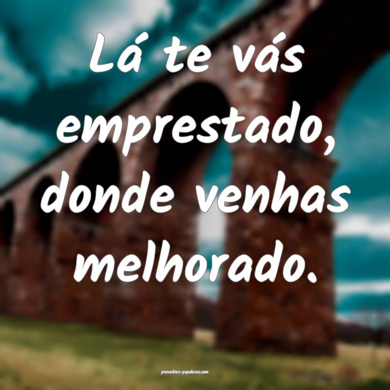 Lá te vás emprestado, donde venhas melhorado.
 ...