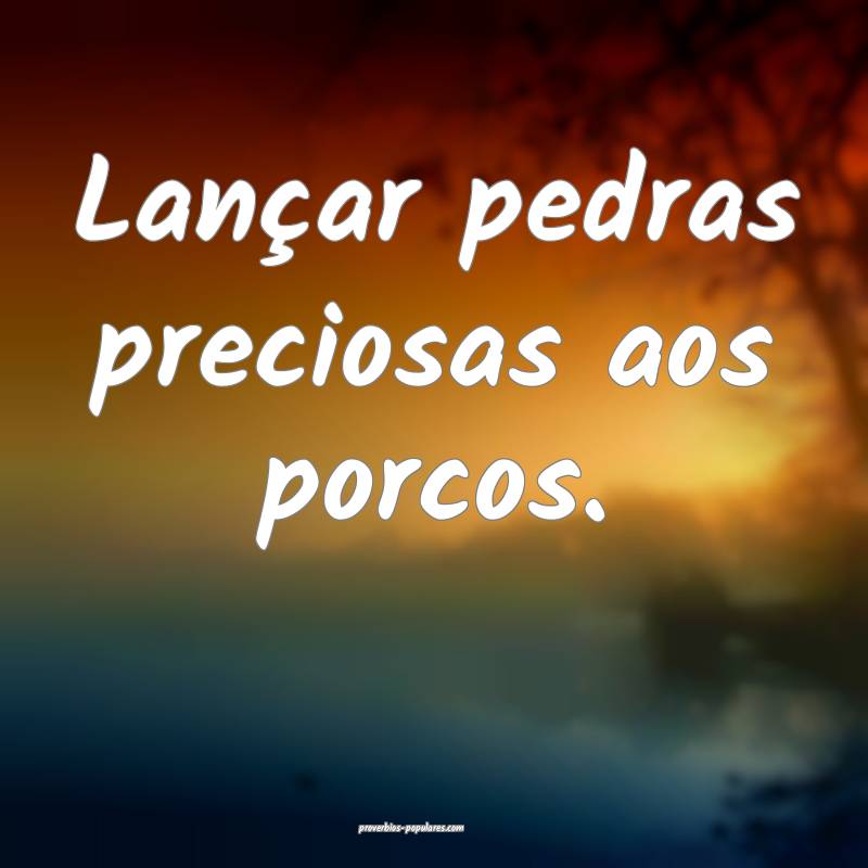 Lançar pedras preciosas aos porcos.
...