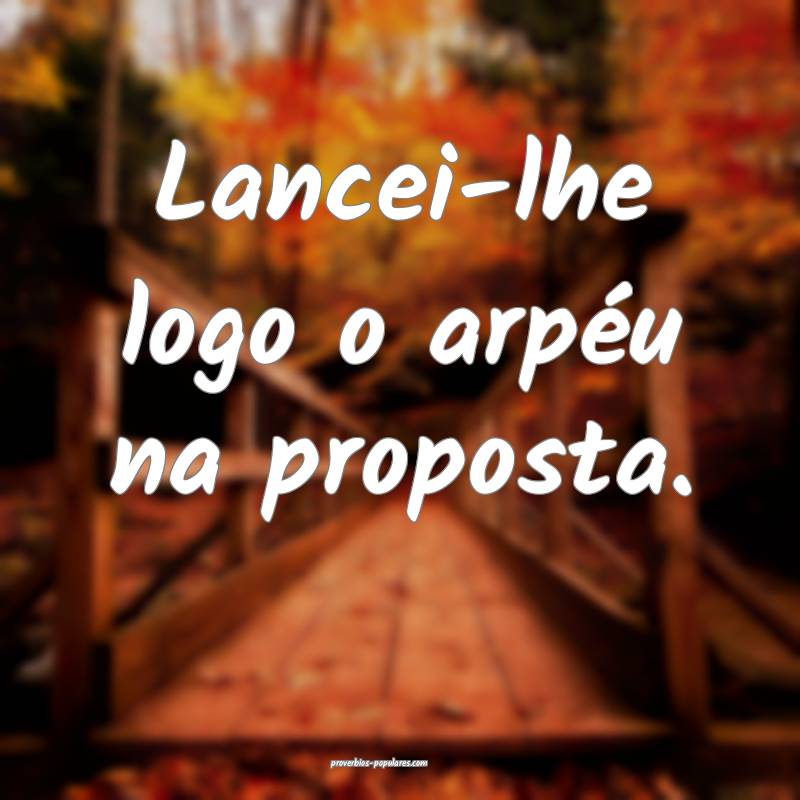 Lancei-lhe logo o arpéu na proposta.
 ...
