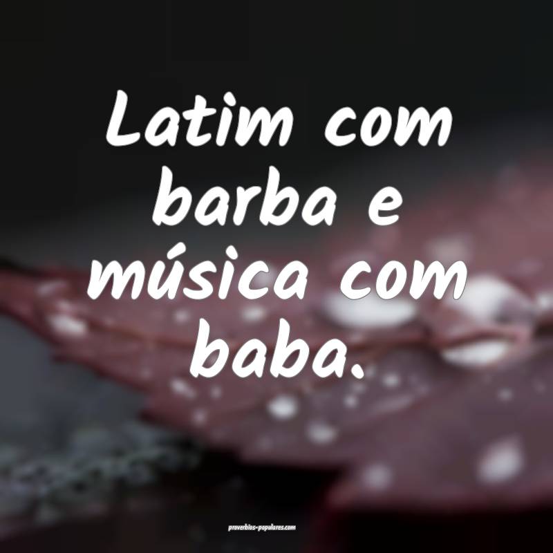 Latim com barba e música com baba.
...