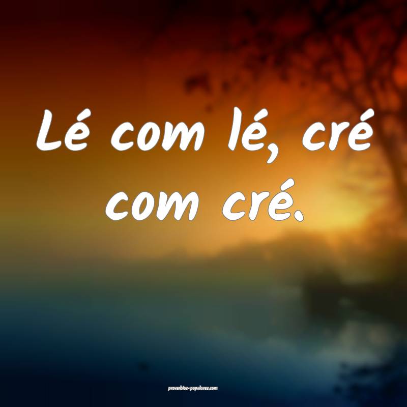 Lé com lé, cré com cré.
 ...