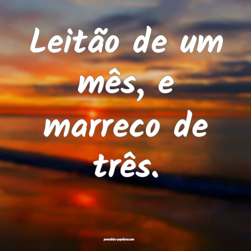 Leitão de um mês, e marreco de três.
...