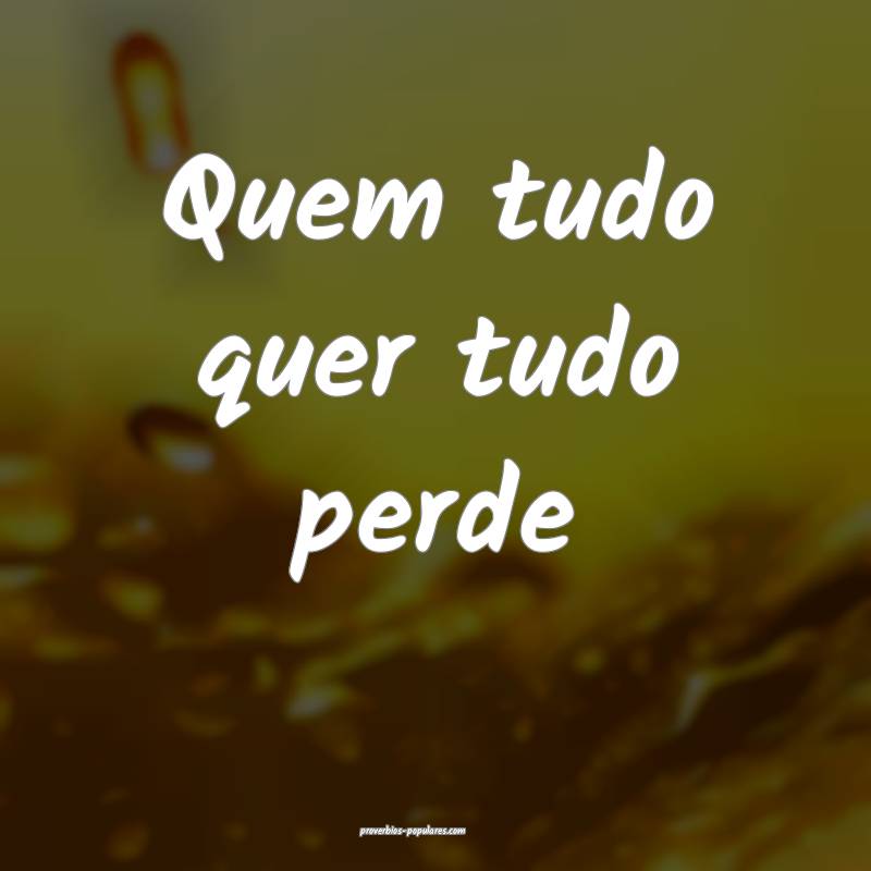 Quem tudo quer tudo perde 
...