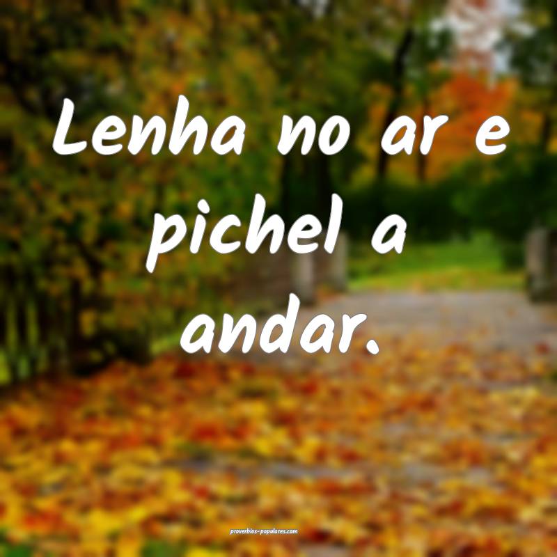 Lenha no ar e pichel a andar.
...