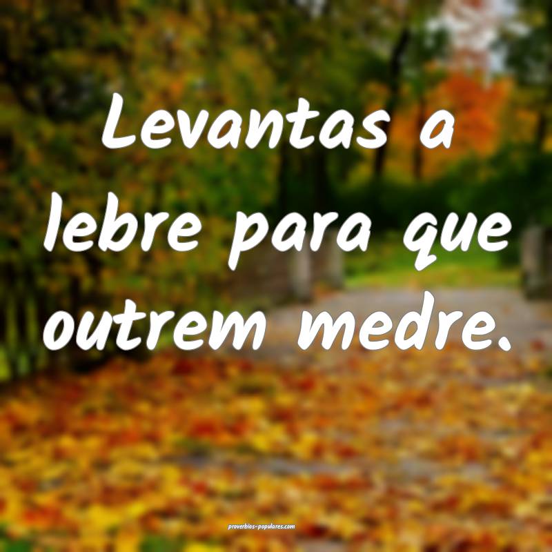 Levantas a lebre para que outrem medre.
...
