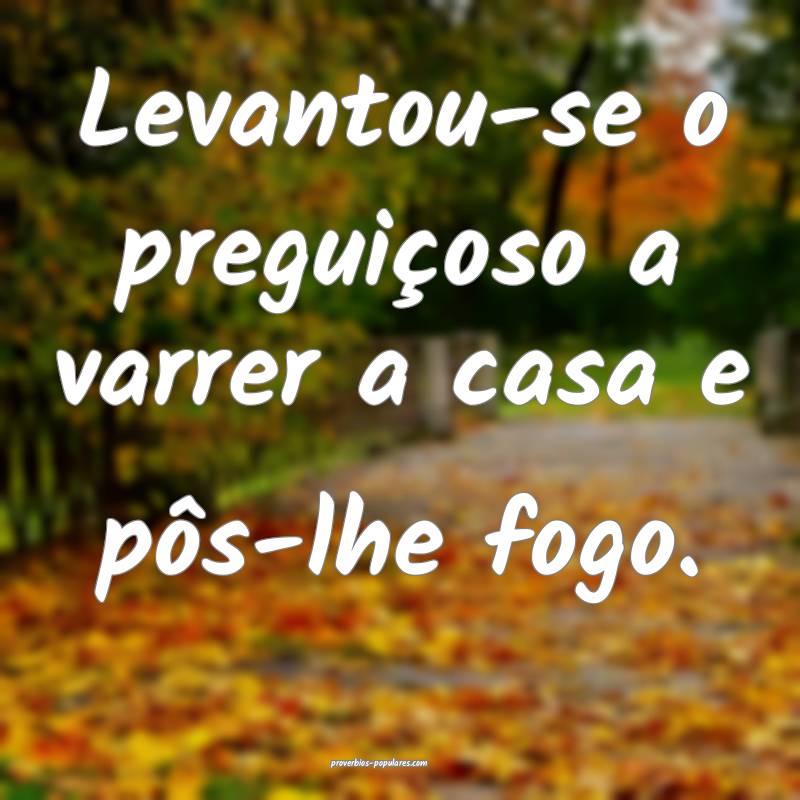 Levantou-se o preguiçoso a varrer a casa e pôs-lhe fogo.
...