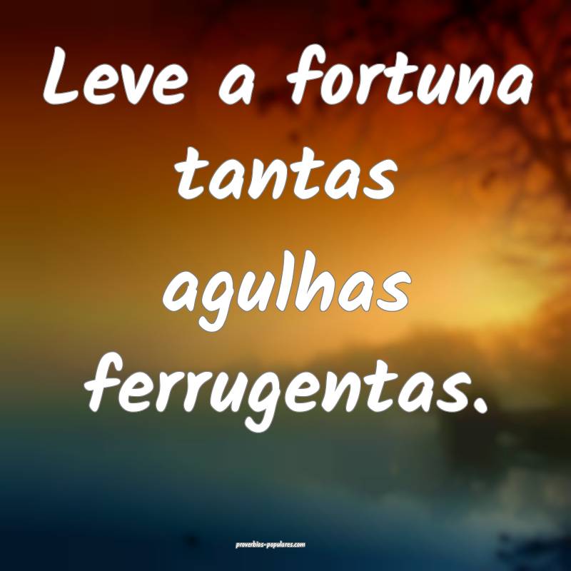 Leve a fortuna tantas agulhas ferrugentas.
 ...
