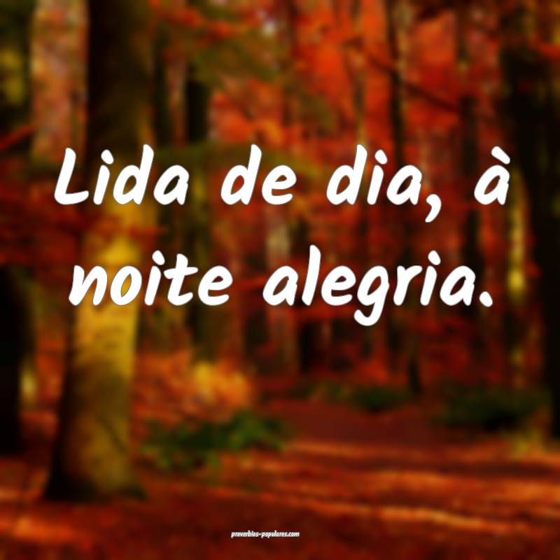 Lida de dia, à noite alegria.
...
