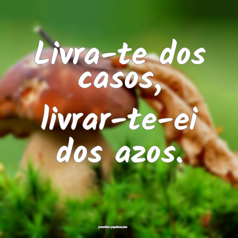 Livra-te dos casos, livrar-te-ei dos azos.
...