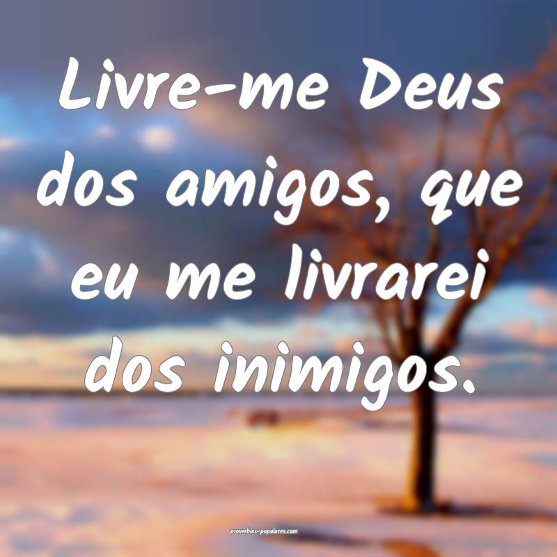 Livre-me Deus dos amigos, que eu me livrarei dos inimigos.
...