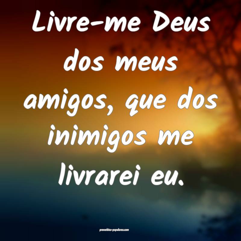 Livre-me Deus dos meus amigos, que dos inimigos me livrarei eu.
...