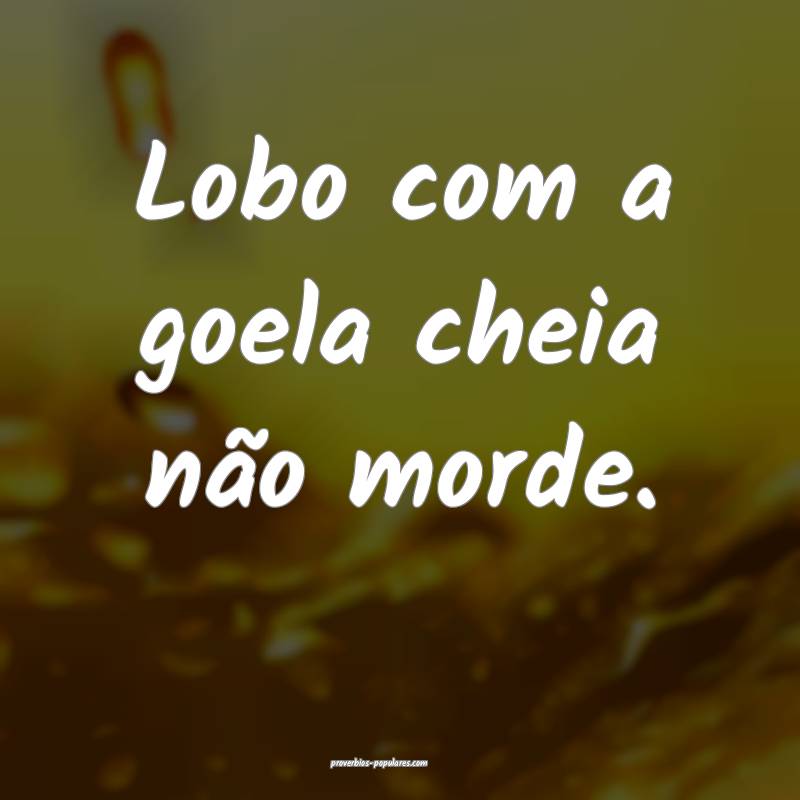 Lobo com a goela cheia não morde.
 ...