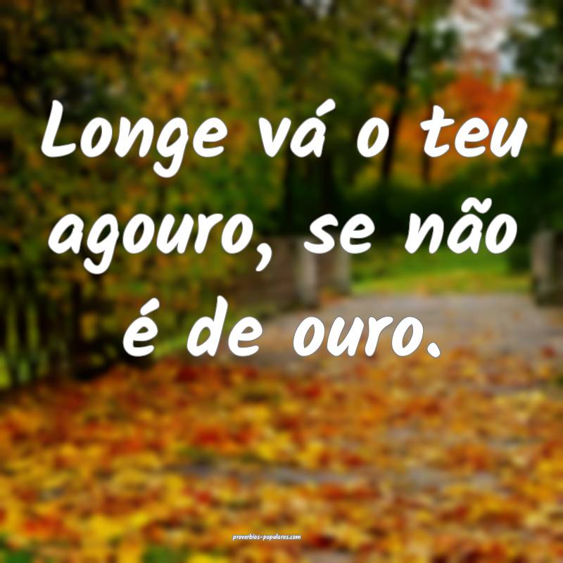 Longe vá o teu agouro, se não é de ouro.
 ...