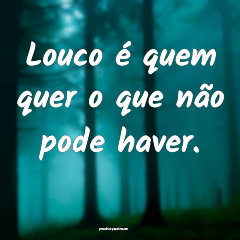Louco é quem quer o que não pode haver.
...