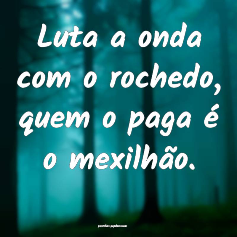 Luta a onda com o rochedo, quem o paga é o mexilhão.
...