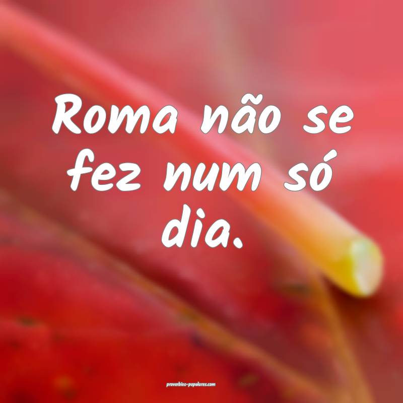 Roma não se fez num só dia. 
 ...
