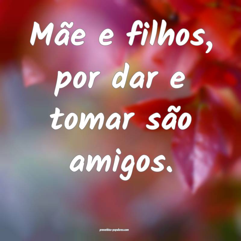 Mãe e filhos, por dar e tomar são amigos.
...
