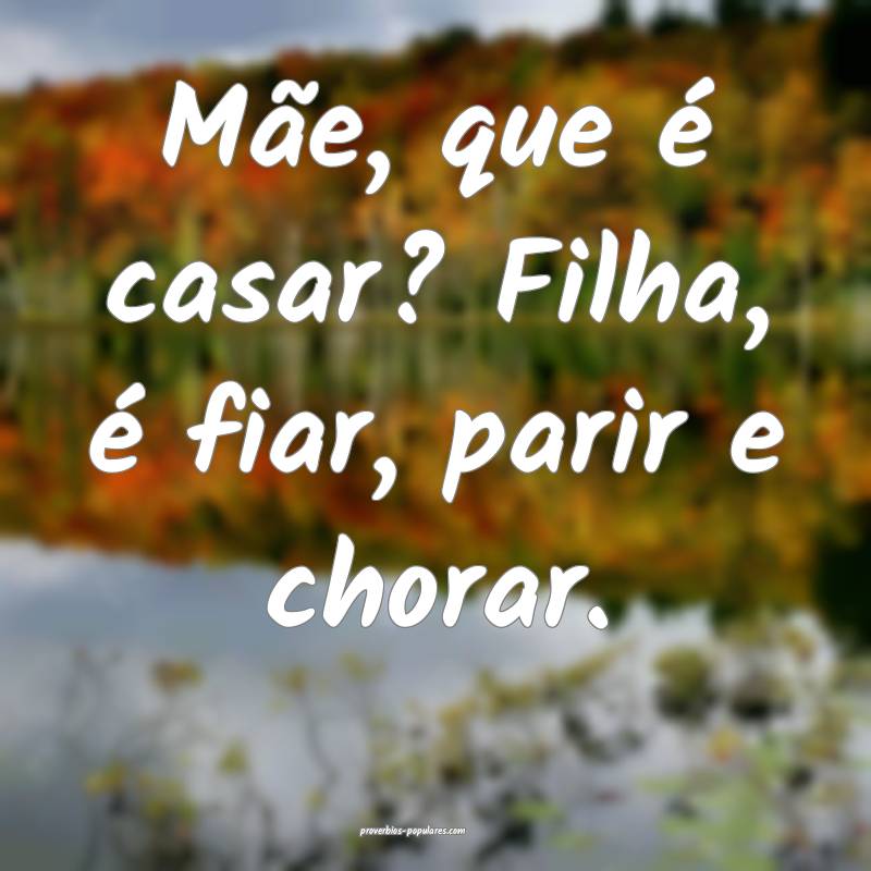 Mãe, que é casar? Filha, é fiar, parir e chorar.
...