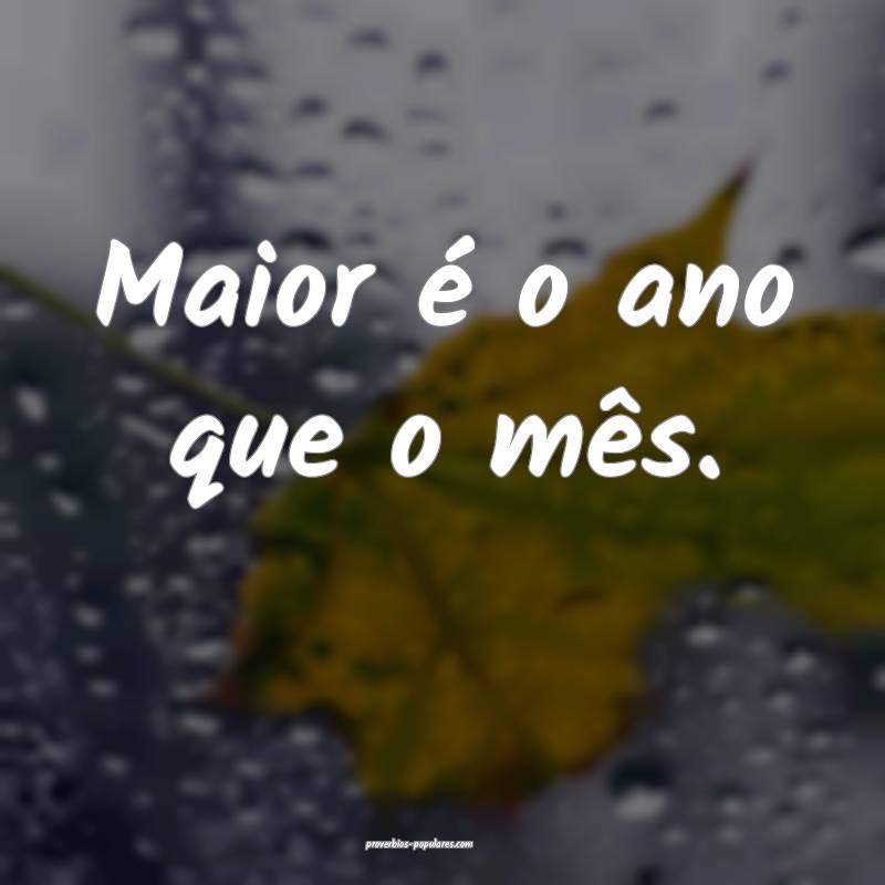 Maior é o ano que o mês.
 ...