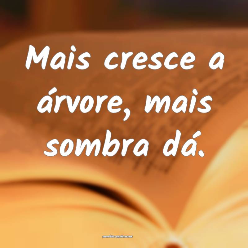 Mais cresce a árvore, mais sombra dá.
...