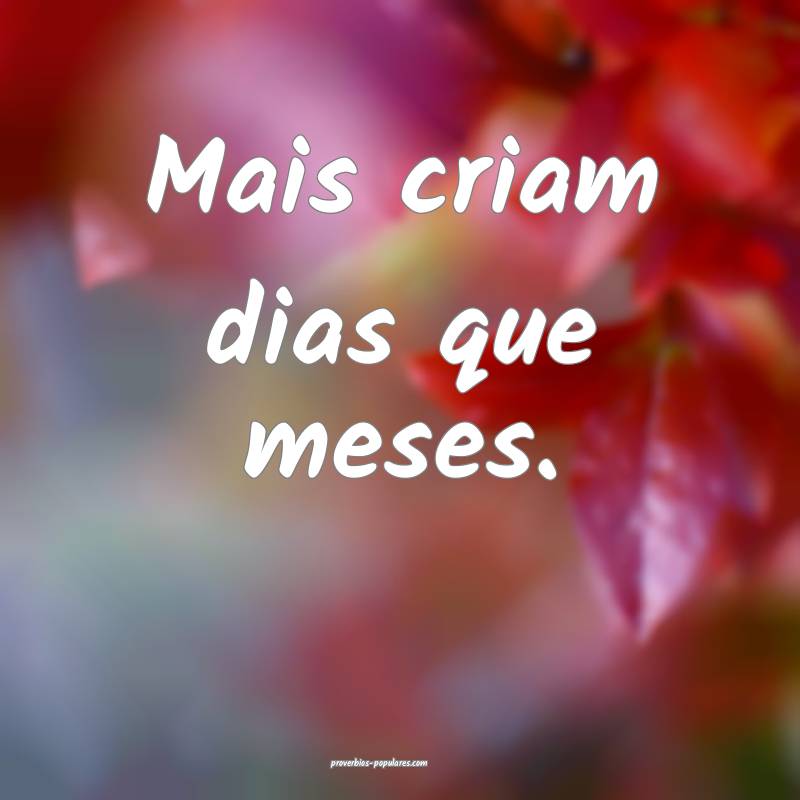 Mais criam dias que meses.
 ...