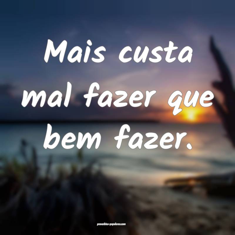 Mais custa mal fazer que bem fazer.
...