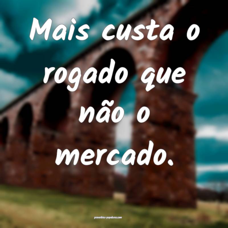 Mais custa o rogado que não o mercado.
 ...