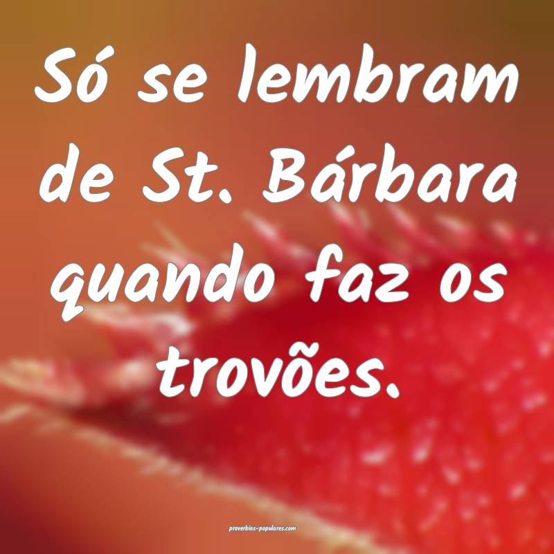Só se lembram de St. Bárbara quando faz os trovões. 
...