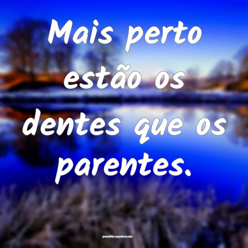 Mais perto estão os dentes que os parentes.
 ...