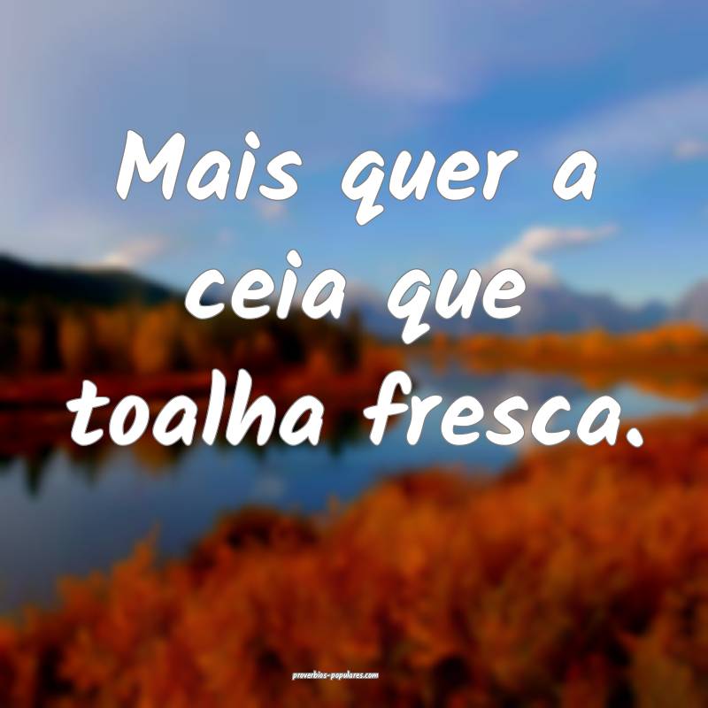 Mais quer a ceia que toalha fresca.
...