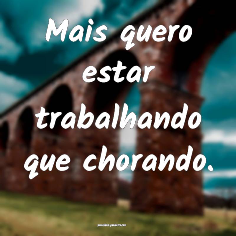 Mais quero estar trabalhando que chorando.
...