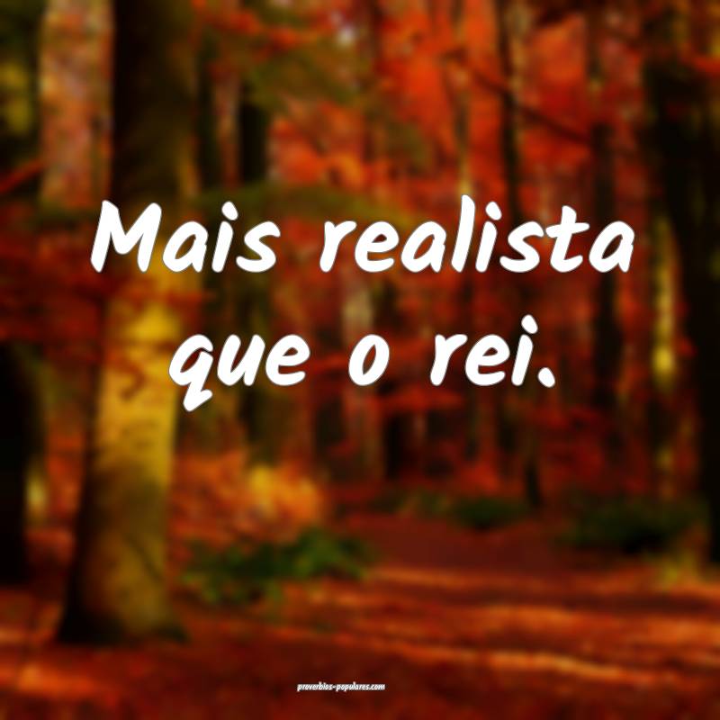 Mais realista que o rei.
 ...