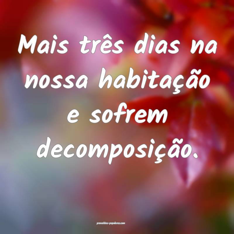 Mais três dias na nossa habitação e sofrem decomposição.
...