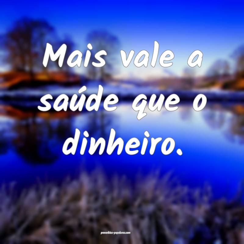Mais vale a saúde que o dinheiro.
...