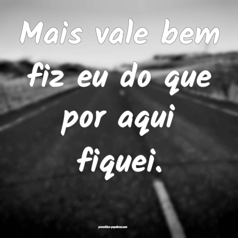 Mais vale bem fiz eu do que por aqui fiquei.
...