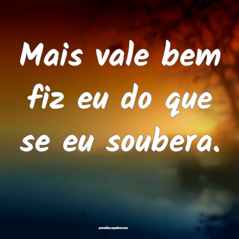 Mais vale bem fiz eu do que se eu soubera.
...