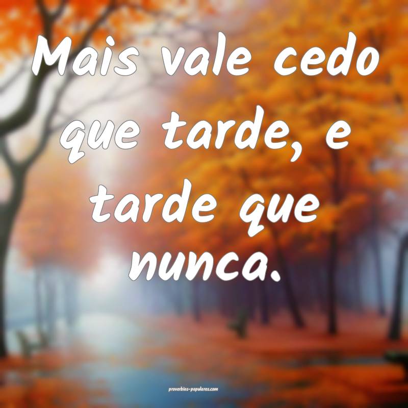 Mais vale cedo que tarde, e tarde que nunca.
...
