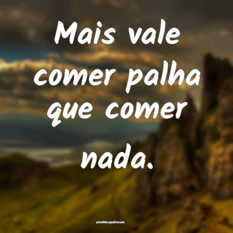 Mais vale comer palha que comer nada.
 ...