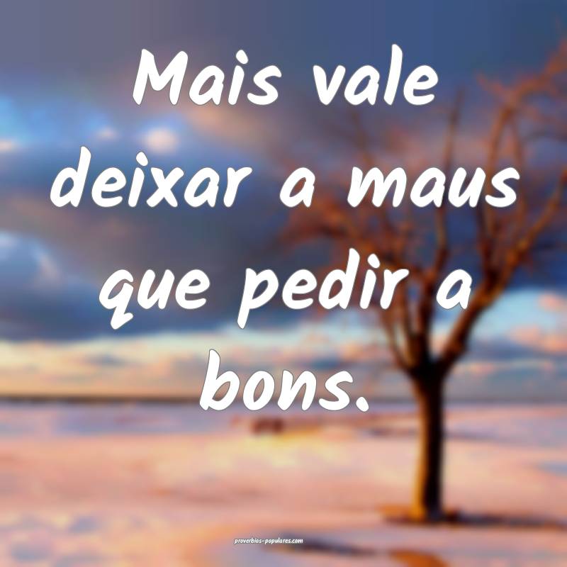 Mais vale deixar a maus que pedir a bons.
...